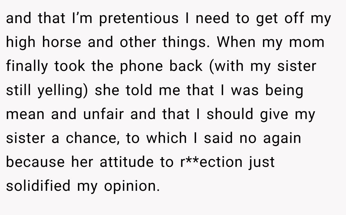 and that I’m pretentious I need to get off my high horse and other things. When my mom finally took the phone back (with my sister still yelling) she told me that I was being mean and unfair and that I should give my sister a chance, to which I said no again because her attitude to r**ection just solidified my opinion.