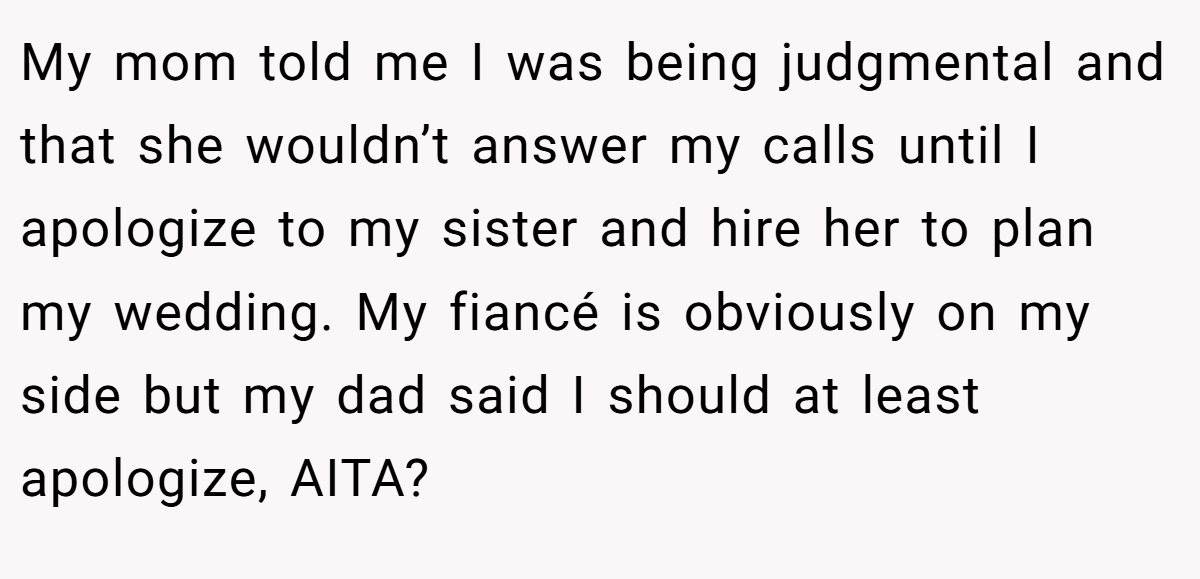 My mom told me I was being judgmental and that she wouldn’t answer my calls until I apologize to my sister and hire her to plan my wedding. My fiancé is obviously on my side but my dad said I should at least apologize, AITA?