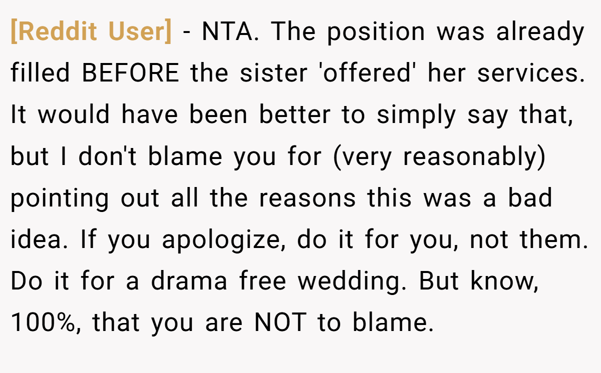 [Reddit User] - NTA. The position was already filled BEFORE the sister 'offered' her services. It would have been better to simply say that, but I don't blame you for (very reasonably) pointing out all the reasons this was a bad idea. If you apologize, do it for you, not them. Do it for a drama free wedding. But know, 100%, that you are NOT to blame.