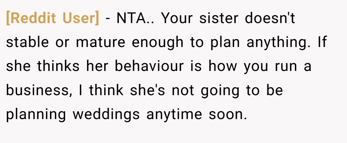 [Reddit User] - NTA.. Your sister doesn't stable or mature enough to plan anything. If she thinks her behaviour is how you run a business, I think she's not going to be planning weddings anytime soon.