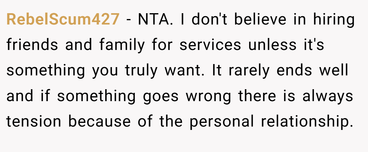 RebelScum427 - NTA. I don't believe in hiring friends and family for services unless it's something you truly want. It rarely ends well and if something goes wrong there is always tension because of the personal relationship.