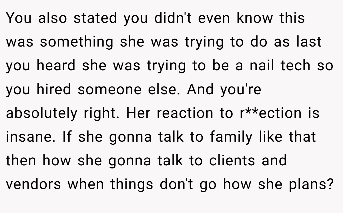 You also stated you didn't even know this was something she was trying to do as last you heard she was trying to be a nail tech so you hired someone else. And you're absolutely right. Her reaction to r**ection is insane. If she gonna talk to family like that then how she gonna talk to clients and vendors when things don't go how she plans?