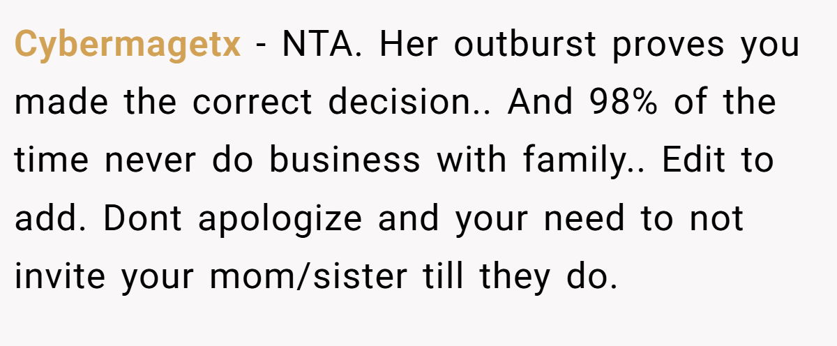 Cybermagetx - NTA. Her outburst proves you made the correct decision.. And 98% of the time never do business with family.. Edit to add. Dont apologize and your need to not invite your mom/sister till they do.