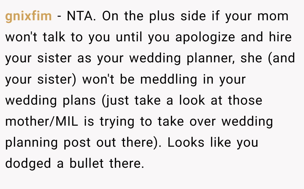 gnixfim - NTA. On the plus side if your mom won't talk to you until you apologize and hire your sister as your wedding planner, she (and your sister) won't be meddling in your wedding plans (just take a look at those mother/MIL is trying to take over wedding planning post out there). Looks like you dodged a bullet there.