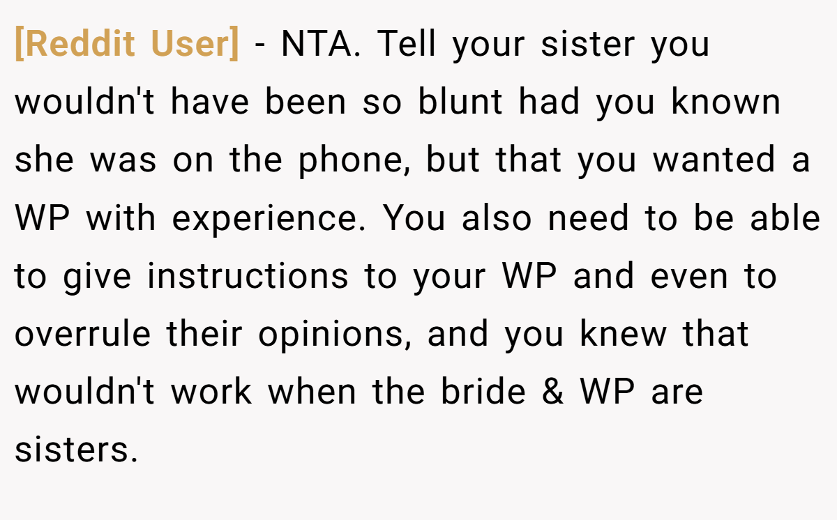 [Reddit User] - NTA. Tell your sister you wouldn't have been so blunt had you known she was on the phone, but that you wanted a WP with experience. You also need to be able to give instructions to your WP and even to overrule their opinions, and you knew that wouldn't work when the bride & WP are sisters.