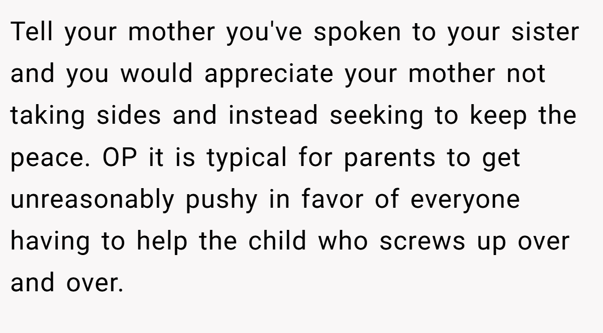 Tell your mother you've spoken to your sister and you would appreciate your mother not taking sides and instead seeking to keep the peace. OP it is typical for parents to get unreasonably pushy in favor of everyone having to help the child who screws up over and over.