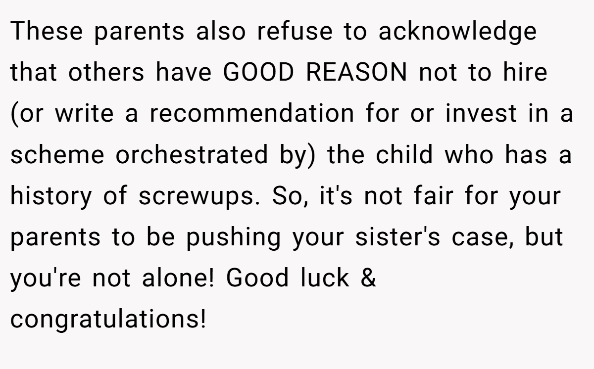 These parents also refuse to acknowledge that others have GOOD REASON not to hire (or write a recommendation for or invest in a scheme orchestrated by) the child who has a history of screwups. So, it's not fair for your parents to be pushing your sister's case, but you're not alone! Good luck & congratulations!