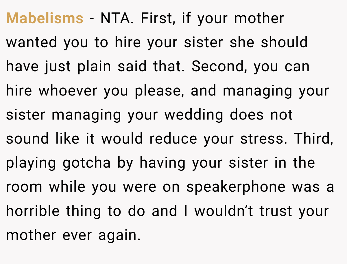 Mabelisms - NTA. First, if your mother wanted you to hire your sister she should have just plain said that. Second, you can hire whoever you please, and managing your sister managing your wedding does not sound like it would reduce your stress. Third, playing gotcha by having your sister in the room while you were on speakerphone was a horrible thing to do and I wouldn’t trust your mother ever again.