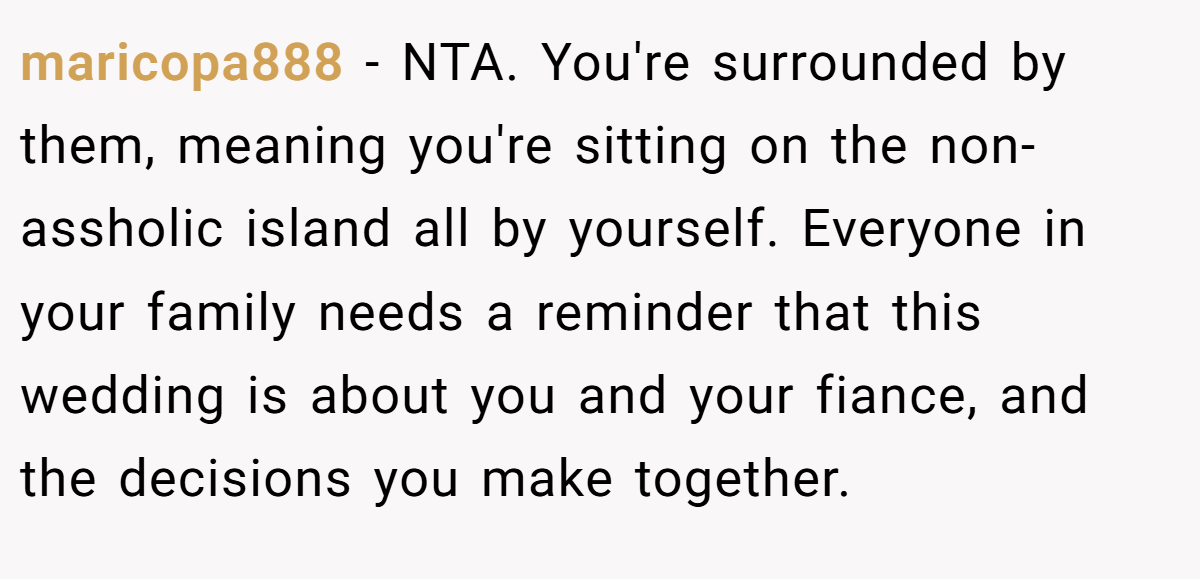 maricopa888 - NTA. You're surrounded by them, meaning you're sitting on the non-assholic island all by yourself. Everyone in your family needs a reminder that this wedding is about you and your fiance, and the decisions you make together.