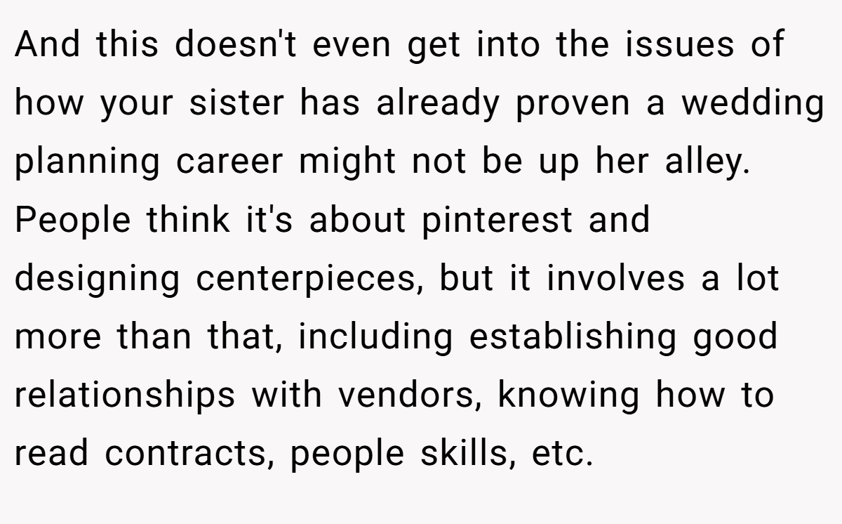 And this doesn't even get into the issues of how your sister has already proven a wedding planning career might not be up her alley. People think it's about pinterest and designing centerpieces, but it involves a lot more than that, including establishing good relationships with vendors, knowing how to read contracts, people skills, etc.