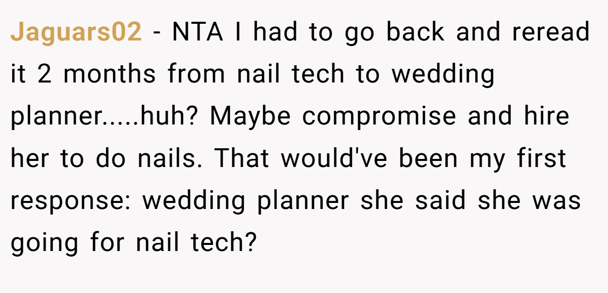 Jaguars02 - NTA I had to go back and reread it 2 months from nail tech to wedding planner.....huh? Maybe compromise and hire her to do nails. That would've been my first response: wedding planner she said she was going for nail tech?