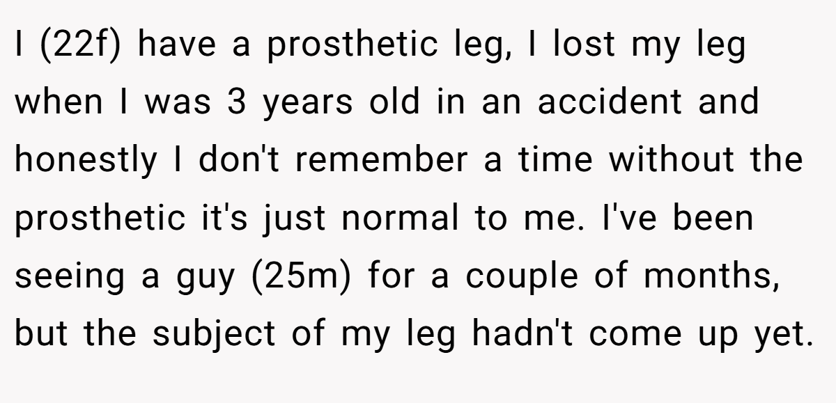 I (22f) have a prosthetic leg, I lost my leg when I was 3 years old in an accident and honestly I don't remember a time without the prosthetic it's just normal to me. I've been seeing a guy (25m) for a couple of months, but the subject of my leg hadn't come up yet.