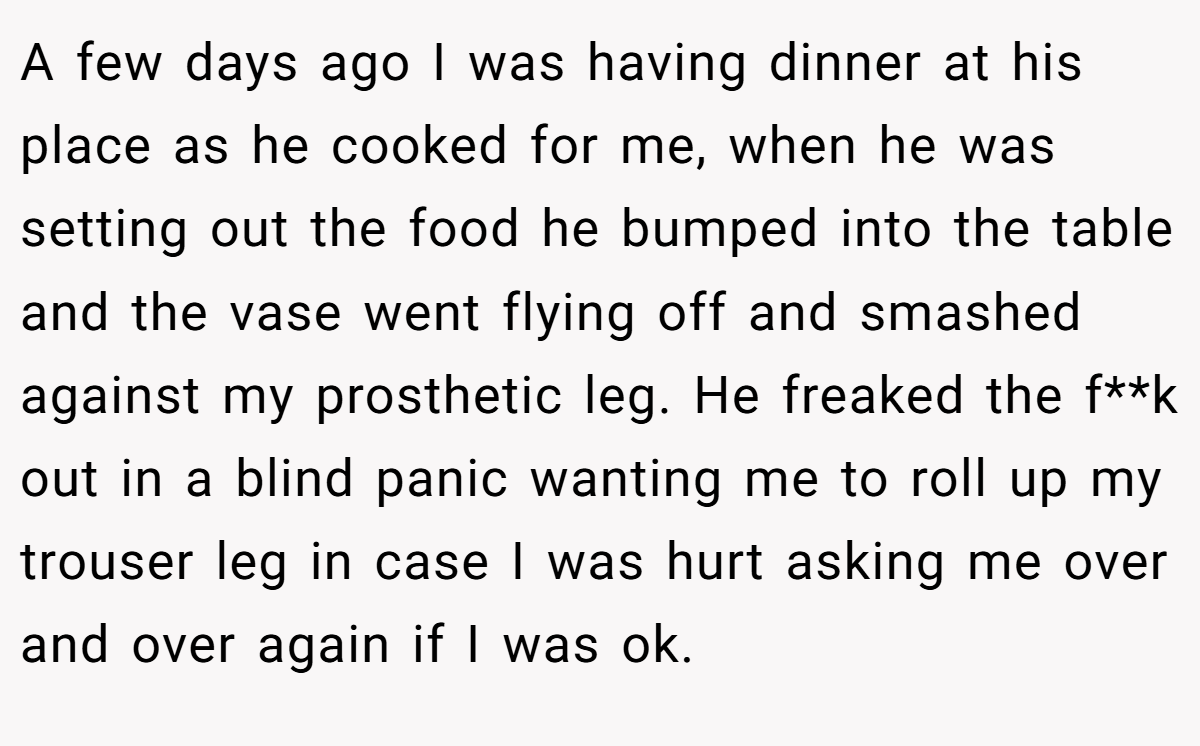 A few days ago I was having dinner at his place as he cooked for me, when he was setting out the food he bumped into the table and the vase went flying off and smashed against my prosthetic leg. He freaked the f**k out in a blind panic wanting me to roll up my trouser leg in case I was hurt asking me over and over again if I was ok.