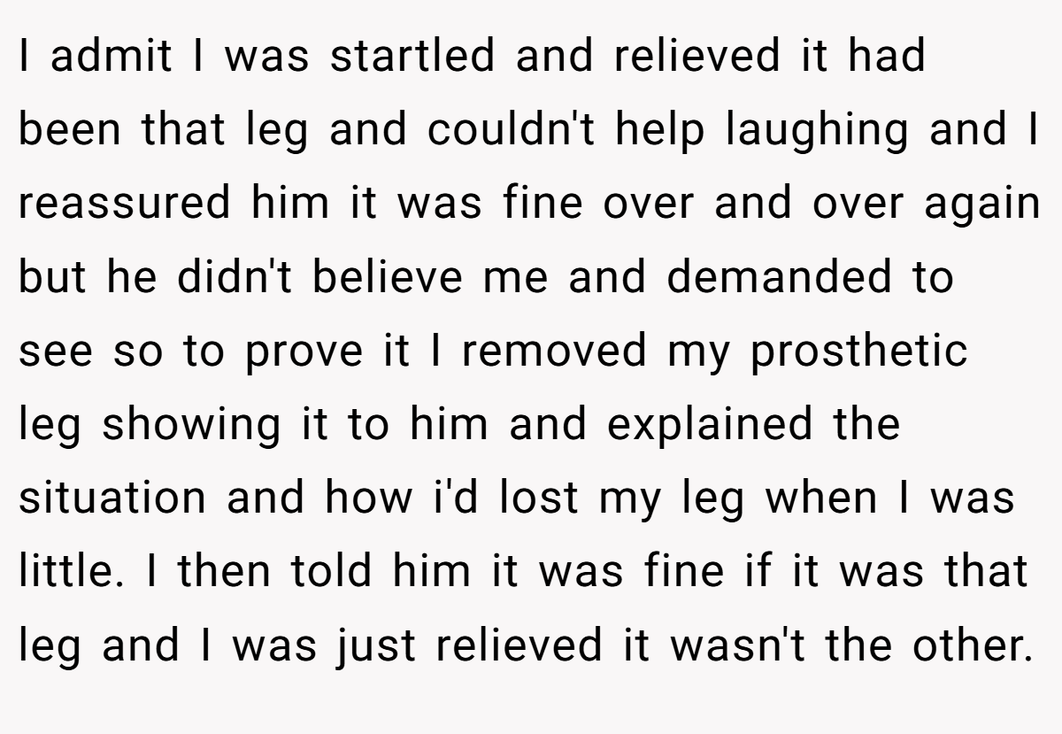I admit I was startled and relieved it had been that leg and couldn't help laughing and I reassured him it was fine over and over again but he didn't believe me and demanded to see so to prove it I removed my prosthetic leg showing it to him and explained the situation and how i'd lost my leg when I was little. I then told him it was fine if it was that leg and I was just relieved it wasn't the other.