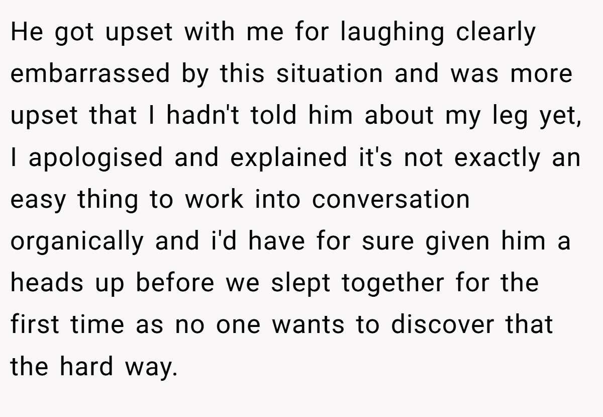He got upset with me for laughing clearly embarrassed by this situation and was more upset that I hadn't told him about my leg yet, I apologised and explained it's not exactly an easy thing to work into conversation organically and i'd have for sure given him a heads up before we slept together for the first time as no one wants to discover that the hard way.