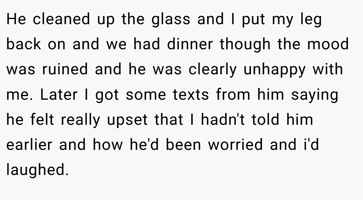 He cleaned up the glass and I put my leg back on and we had dinner though the mood was ruined and he was clearly unhappy with me. Later I got some texts from him saying he felt really upset that I hadn't told him earlier and how he'd been worried and i'd laughed.