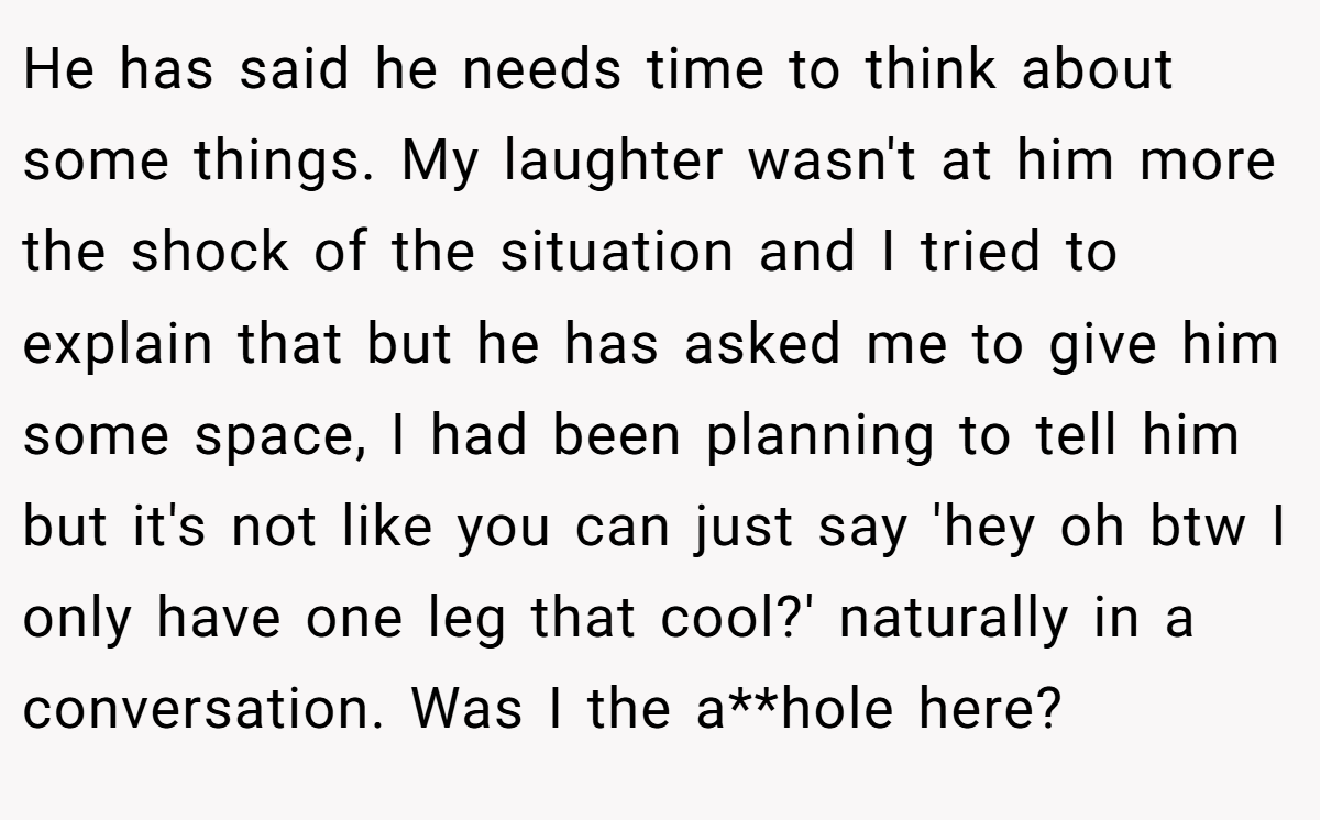 He has said he needs time to think about some things. My laughter wasn't at him more the shock of the situation and I tried to explain that but he has asked me to give him some space, I had been planning to tell him but it's not like you can just say 'hey oh btw I only have one leg that cool?' naturally in a conversation. Was I the a**hole here?