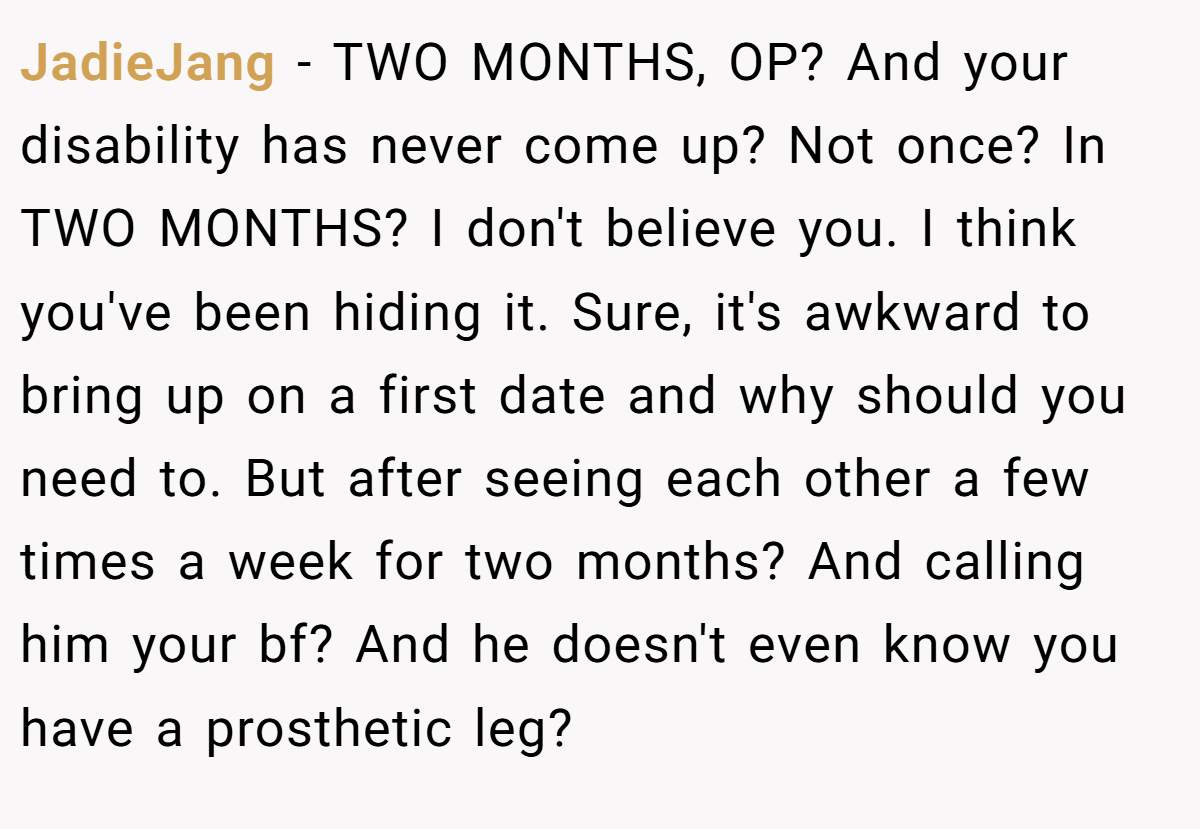 JadieJang − TWO MONTHS, OP? And your disability has never come up? Not once? In TWO MONTHS? I don't believe you. I think you've been hiding it. Sure, it's awkward to bring up on a first date and why should you need to. But after seeing each other a few times a week for two months? And calling him your bf? And he doesn't even know you have a prosthetic leg?