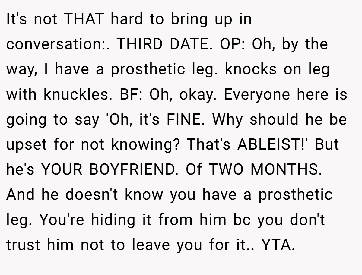 It's not THAT hard to bring up in conversation:. THIRD DATE. OP: Oh, by the way, I have a prosthetic leg. knocks on leg with knuckles. BF: Oh, okay. Everyone here is going to say 'Oh, it's FINE. Why should he be upset for not knowing? That's ABLEIST!' But he's YOUR BOYFRIEND. Of TWO MONTHS. And he doesn't know you have a prosthetic leg. You're hiding it from him bc you don't trust him not to leave you for it.. YTA.