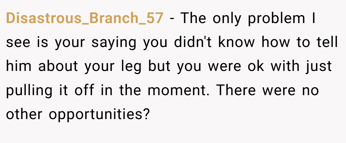Disastrous_Branch_57 − The only problem I see is your saying you didn't know how to tell him about your leg but you were ok with just pulling it off in the moment. There were no other opportunities?