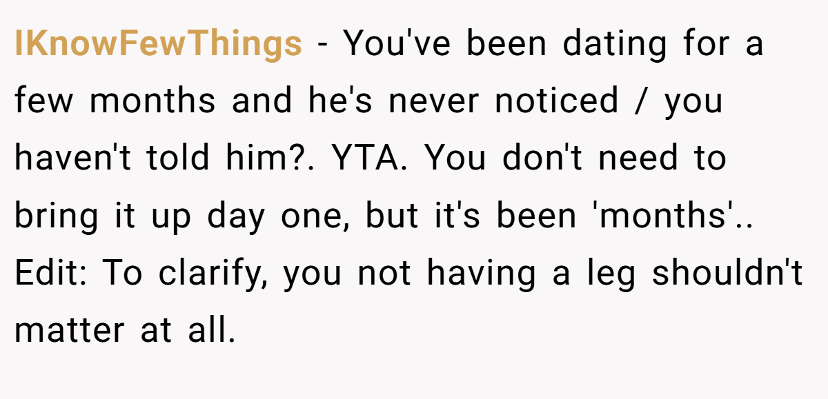 IKnowFewThings − You've been dating for a few months and he's never noticed / you haven't told him?. YTA. You don't need to bring it up day one, but it's been 'months'.. Edit: To clarify, you not having a leg shouldn't matter at all.