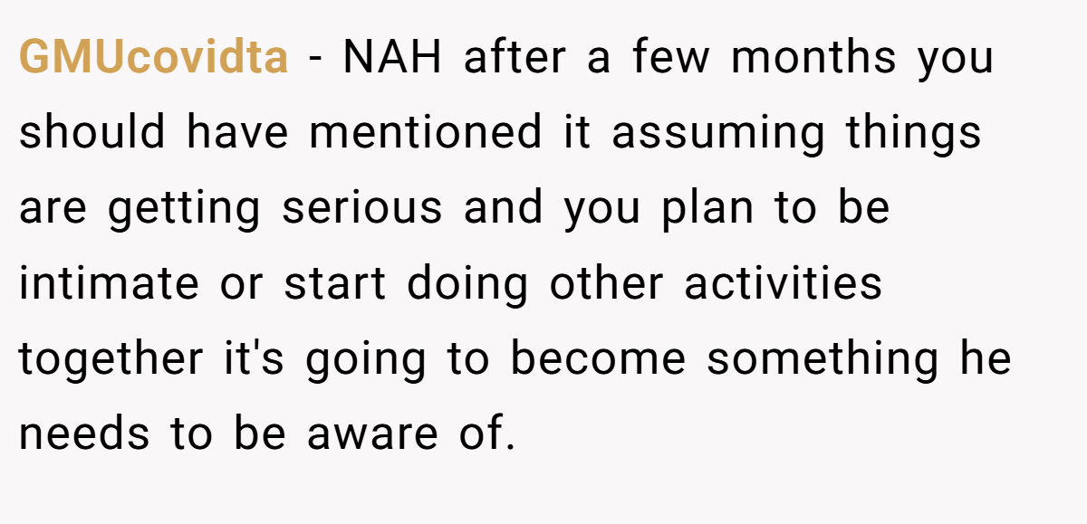 GMUcovidta − NAH after a few months you should have mentioned it assuming things are getting serious and you plan to be intimate or start doing other activities together it's going to become something he needs to be aware of.