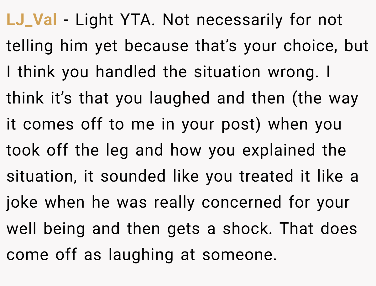 LJ_Val − Light YTA. Not necessarily for not telling him yet because that’s your choice, but I think you handled the situation wrong. I think it’s that you laughed and then (the way it comes off to me in your post) when you took off the leg and how you explained the situation, it sounded like you treated it like a joke when he was really concerned for your well being and then gets a shock. That does come off as laughing at someone.