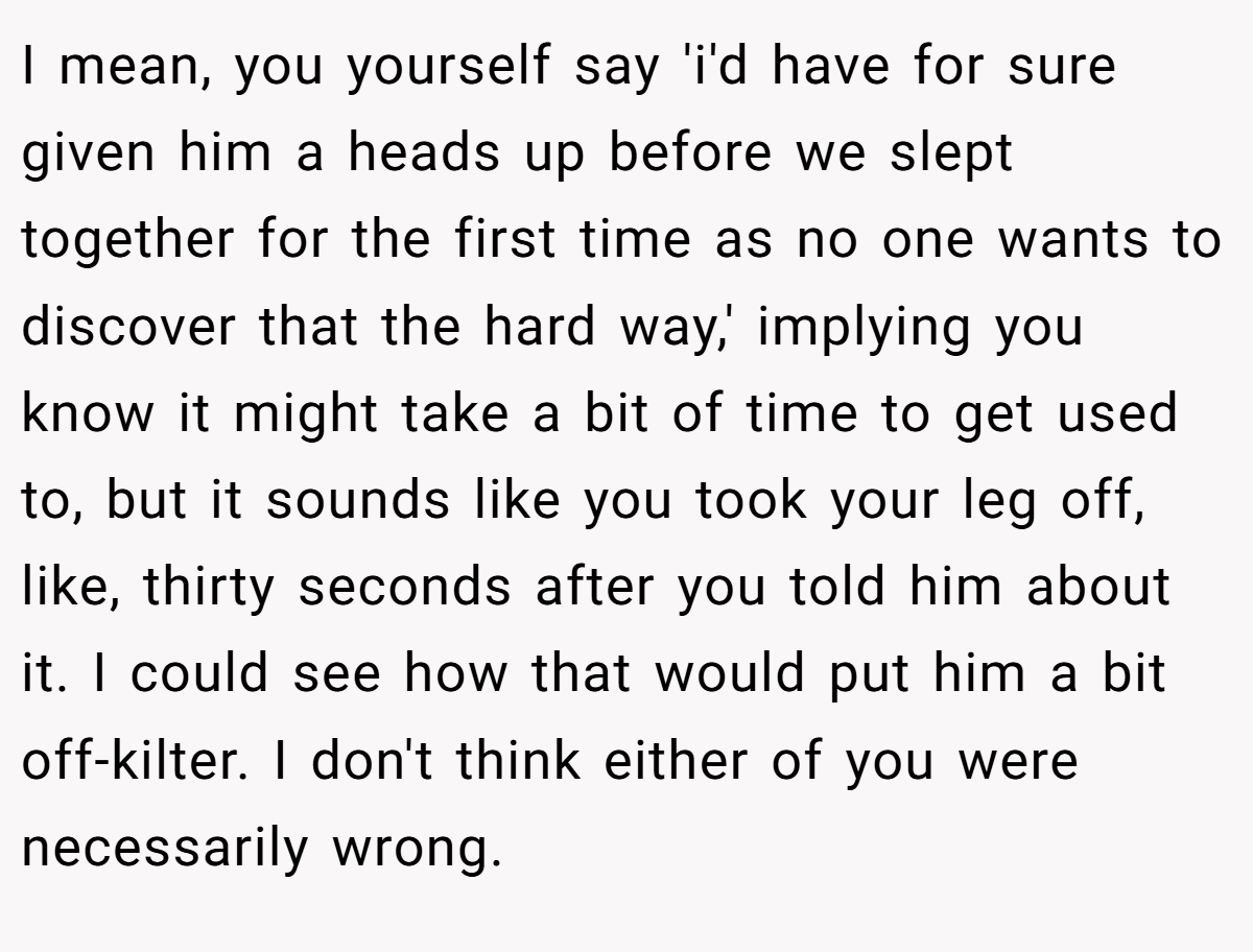 I mean, you yourself say 'i'd have for sure given him a heads up before we slept together for the first time as no one wants to discover that the hard way,' implying you know it might take a bit of time to get used to, but it sounds like you took your leg off, like, thirty seconds after you told him about it. I could see how that would put him a bit off-kilter. I don't think either of you were necessarily wrong.