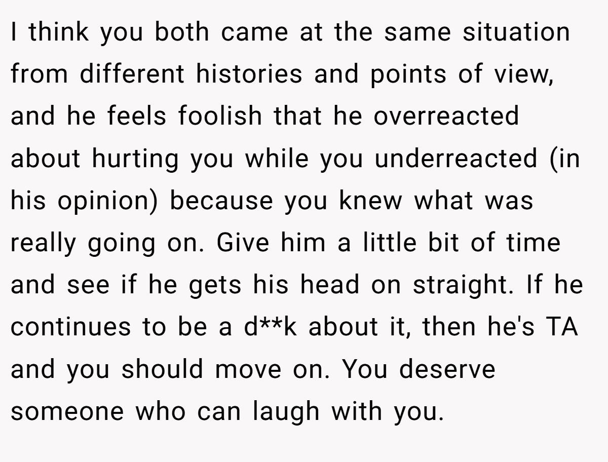 I think you both came at the same situation from different histories and points of view, and he feels foolish that he overreacted about hurting you while you underreacted (in his opinion) because you knew what was really going on. Give him a little bit of time and see if he gets his head on straight. If he continues to be a d**k about it, then he's TA and you should move on. You deserve someone who can laugh with you.