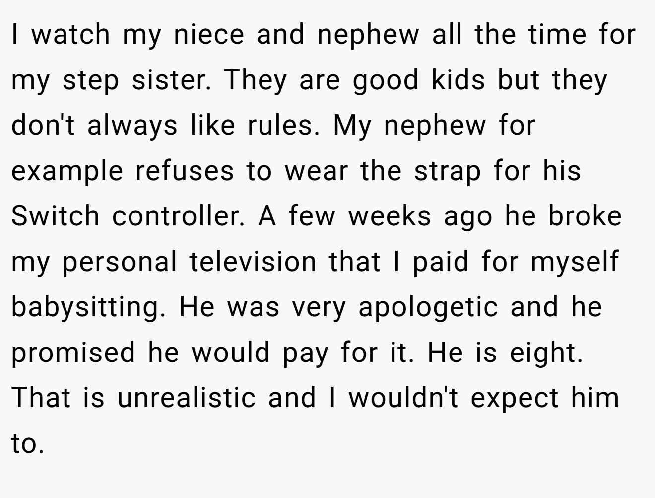 I watch my niece and nephew all the time for my step sister. They are good kids but they don't always like rules. My nephew for example refuses to wear the strap for his Switch controller. A few weeks ago he broke my personal television that I paid for myself babysitting. He was very apologetic and he promised he would pay for it. He is eight. That is unrealistic and I wouldn't expect him to.