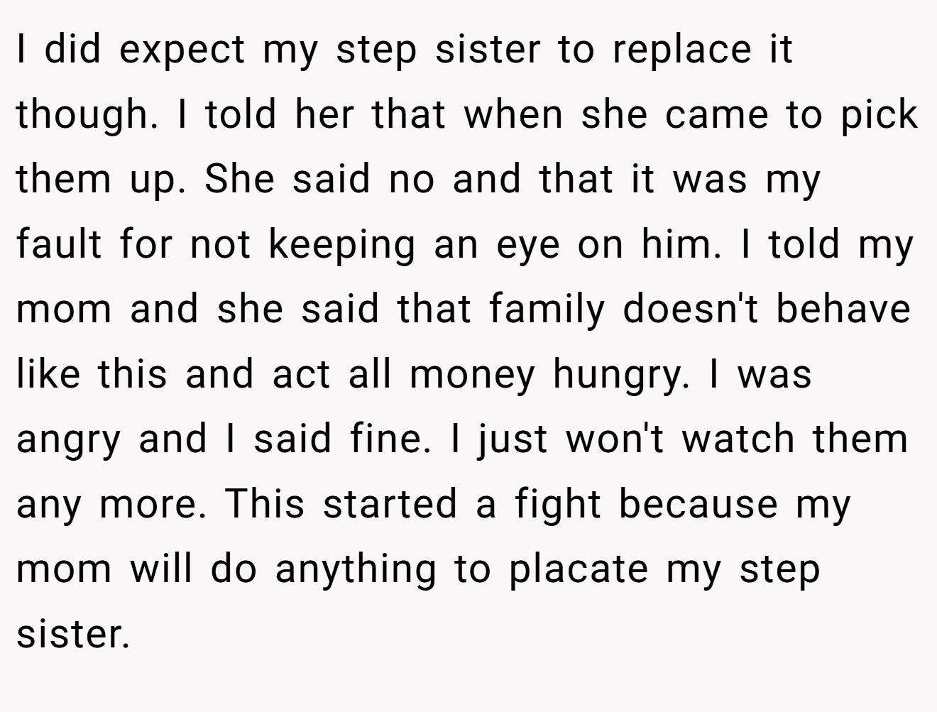 I did expect my step sister to replace it though. I told her that when she came to pick them up. She said no and that it was my fault for not keeping an eye on him. I told my mom and she said that family doesn't behave like this and act all money hungry. I was angry and I said fine. I just won't watch them any more. This started a fight because my mom will do anything to placate my step sister.