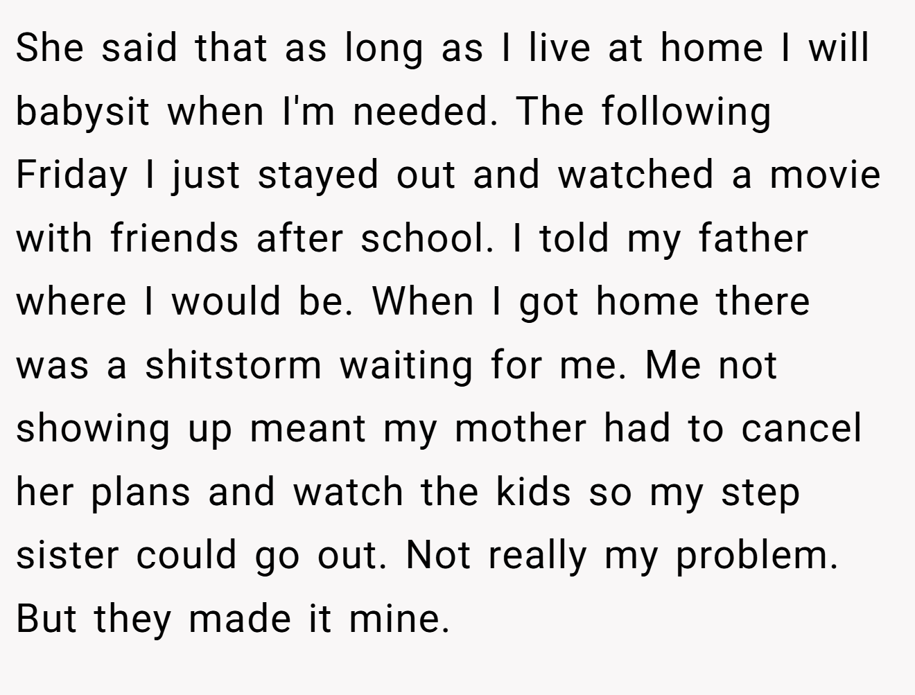 She said that as long as I live at home I will babysit when I'm needed. The following Friday I just stayed out and watched a movie with friends after school. I told my father where I would be. When I got home there was a shitstorm waiting for me. Me not showing up meant my mother had to cancel her plans and watch the kids so my step sister could go out. Not really my problem. But they made it mine.