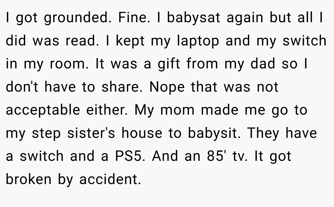 I got grounded. Fine. I babysat again but all I did was read. I kept my laptop and my switch in my room. It was a gift from my dad so I don't have to share. Nope that was not acceptable either. My mom made me go to my step sister's house to babysit. They have a switch and a PS5. And an 85' tv. It got broken by accident.