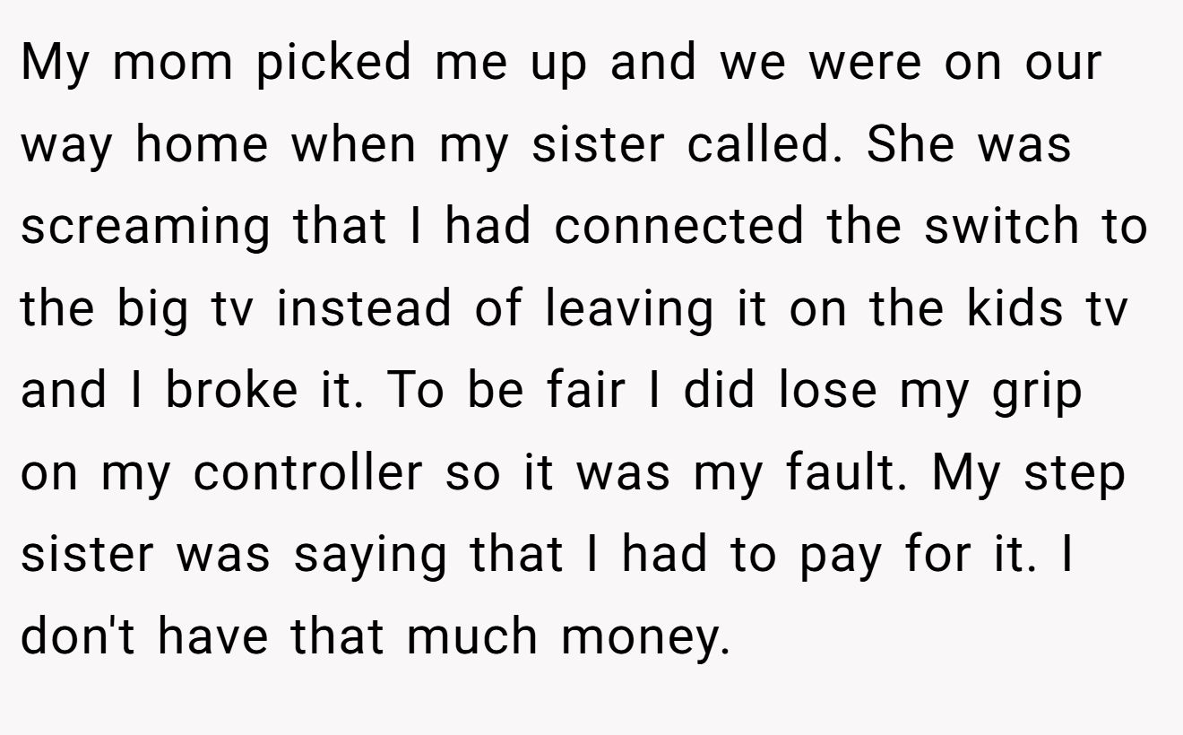 My mom picked me up and we were on our way home when my sister called. She was screaming that I had connected the switch to the big tv instead of leaving it on the kids tv and I broke it. To be fair I did lose my grip on my controller so it was my fault. My step sister was saying that I had to pay for it. I don't have that much money.