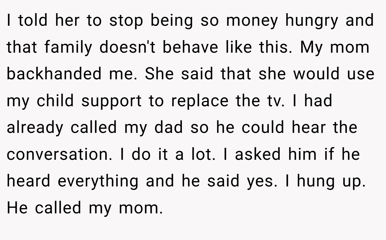 I told her to stop being so money hungry and that family doesn't behave like this. My mom backhanded me. She said that she would use my child support to replace the tv. I had already called my dad so he could hear the conversation. I do it a lot. I asked him if he heard everything and he said yes. I hung up. He called my mom.