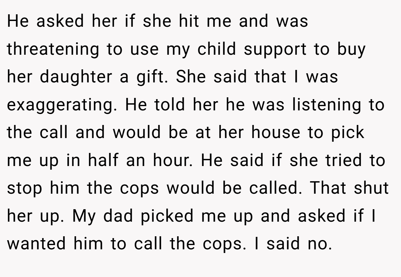 He asked her if she hit me and was threatening to use my child support to buy her daughter a gift. She said that I was exaggerating. He told her he was listening to the call and would be at her house to pick me up in half an hour. He said if she tried to stop him the cops would be called. That shut her up. My dad picked me up and asked if I wanted him to call the cops. I said no.