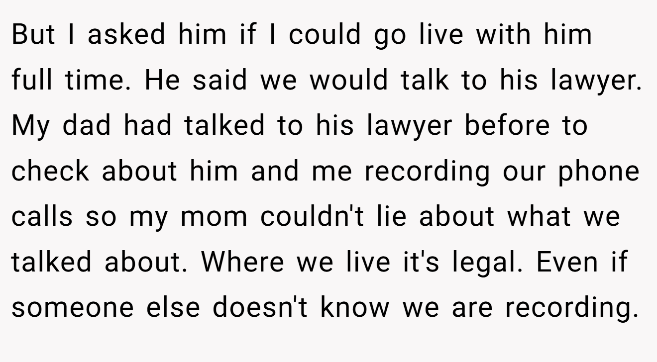 But I asked him if I could go live with him full time. He said we would talk to his lawyer. My dad had talked to his lawyer before to check about him and me recording our phone calls so my mom couldn't lie about what we talked about. Where we live it's legal. Even if someone else doesn't know we are recording.