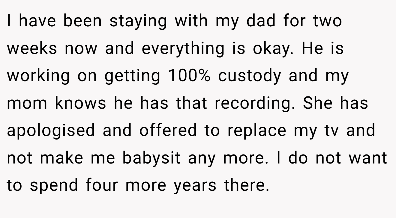 I have been staying with my dad for two weeks now and everything is okay. He is working on getting 100% custody and my mom knows he has that recording. She has apologised and offered to replace my tv and not make me babysit any more. I do not want to spend four more years there.
