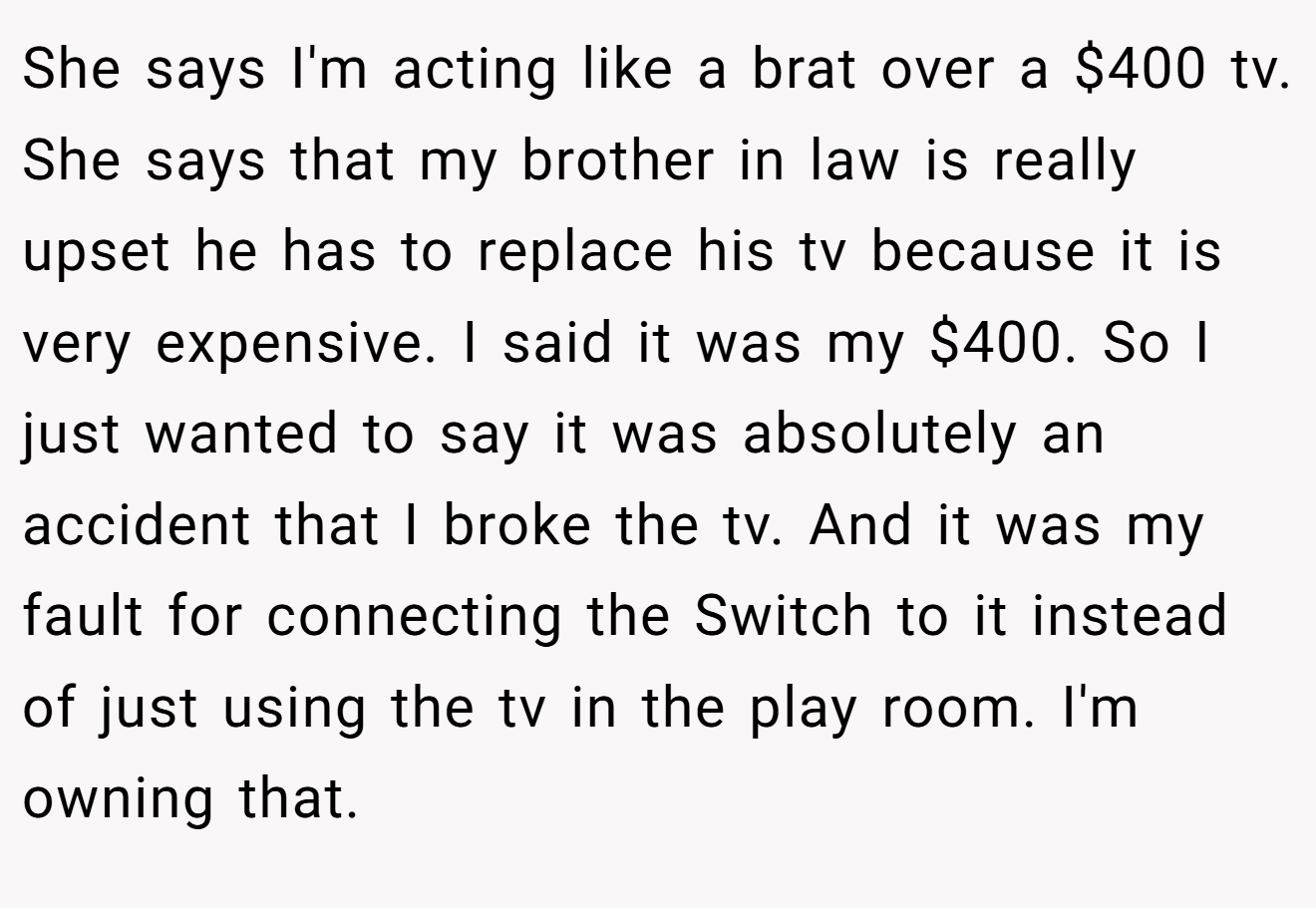 She says I'm acting like a brat over a $400 tv. She says that my brother in law is really upset he has to replace his tv because it is very expensive. I said it was my $400. So I just wanted to say it was absolutely an accident that I broke the tv. And it was my fault for connecting the Switch to it instead of just using the tv in the play room. I'm owning that.