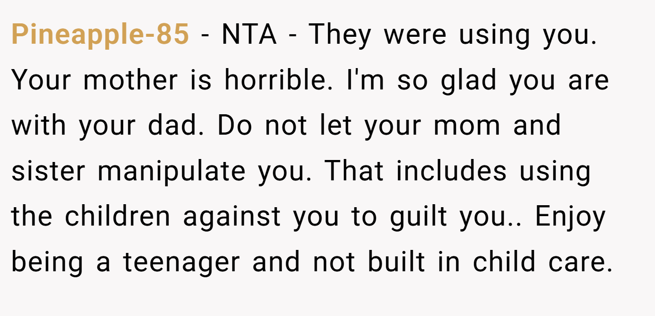 Pineapple-85 - NTA - They were using you. Your mother is horrible. I'm so glad you are with your dad. Do not let your mom and sister manipulate you. That includes using the children against you to guilt you.. Enjoy being a teenager and not built in child care.