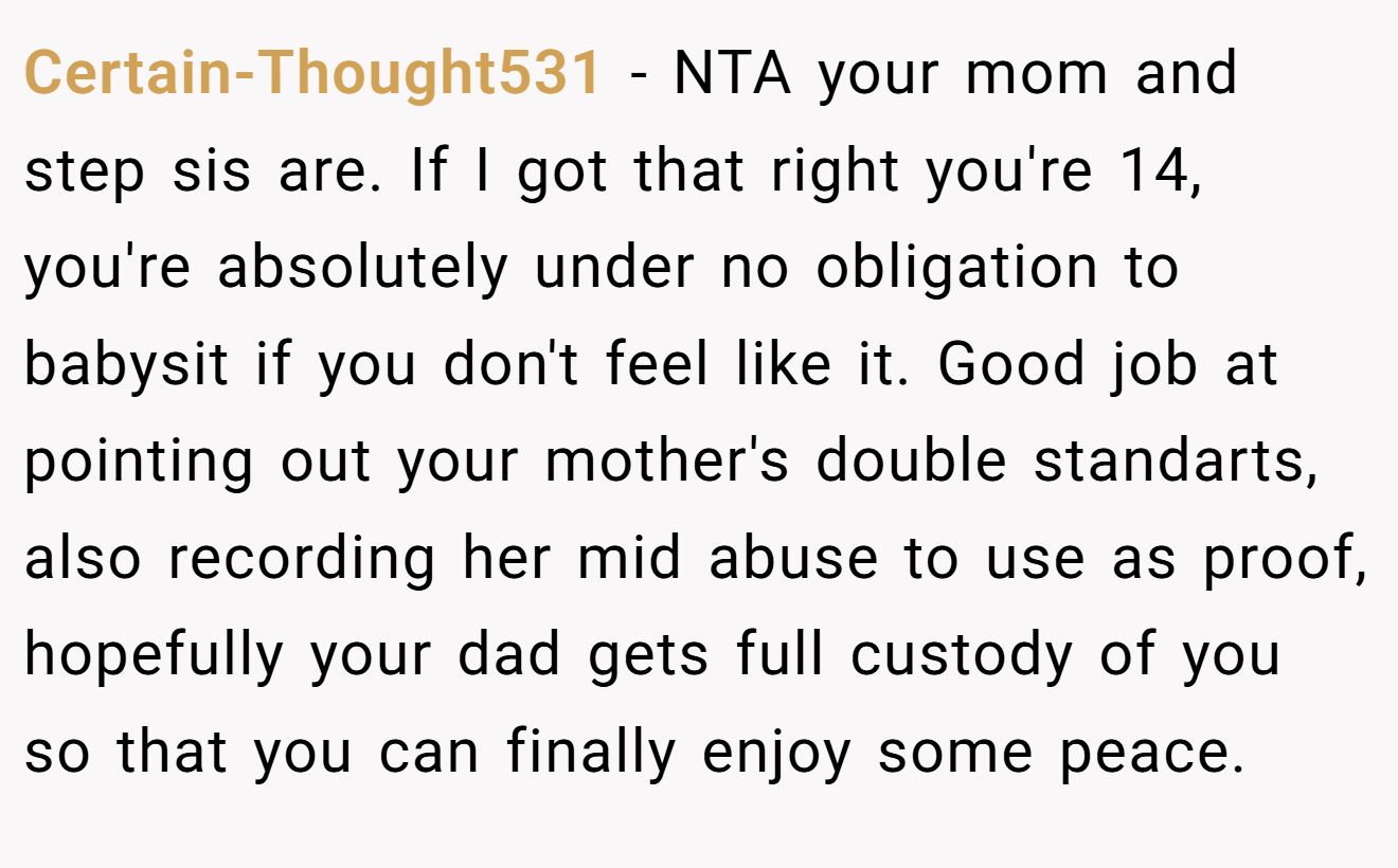 Certain-Thought531 - NTA your mom and step sis are. If I got that right you're 14, you're absolutely under no obligation to babysit if you don't feel like it. Good job at pointing out your mother's double standarts, also recording her mid abuse to use as proof, hopefully your dad gets full custody of you so that you can finally enjoy some peace.