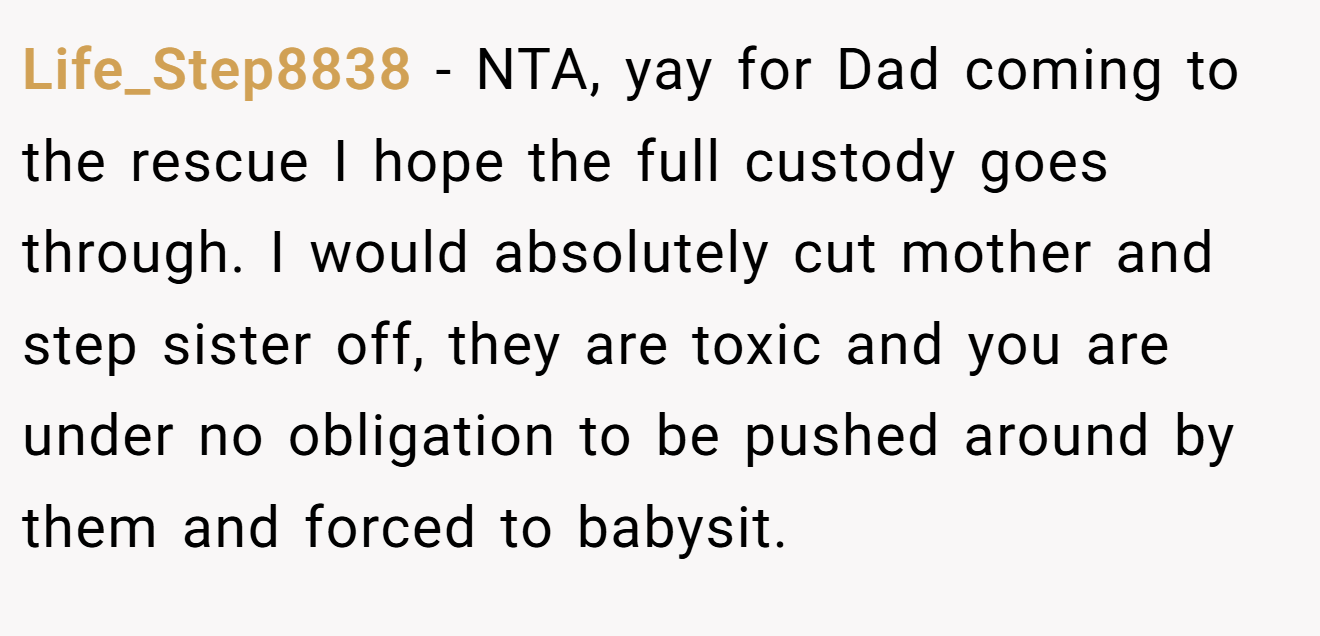 Life_Step8838 - NTA, yay for Dad coming to the rescue I hope the full custody goes through. I would absolutely cut mother and step sister off, they are toxic and you are under no obligation to be pushed around by them and forced to babysit.
