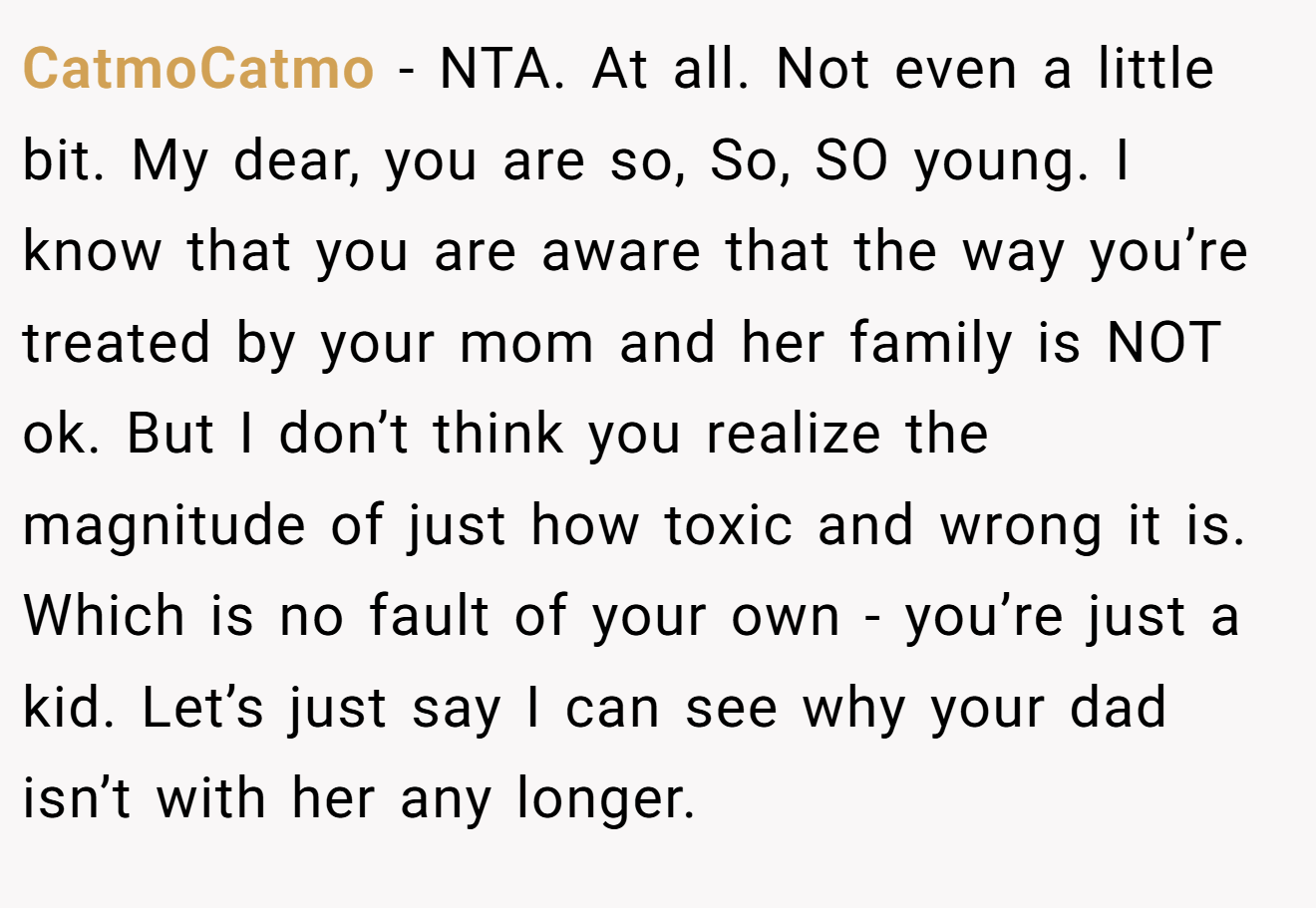 CatmoCatmo - NTA. At all. Not even a little bit. My dear, you are so, So, SO young. I know that you are aware that the way you’re treated by your mom and her family is NOT ok. But I don’t think you realize the magnitude of just how toxic and wrong it is. Which is no fault of your own - you’re just a kid. Let’s just say I can see why your dad isn’t with her any longer.