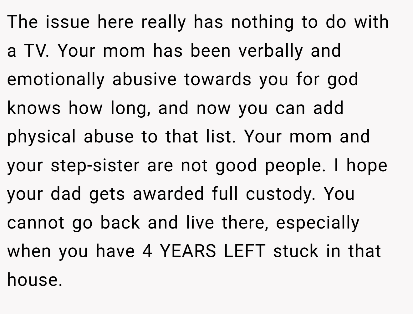 The issue here really has nothing to do with a TV. Your mom has been verbally and emotionally abusive towards you for god knows how long, and now you can add physical abuse to that list. Your mom and your step-sister are not good people. I hope your dad gets awarded full custody. You cannot go back and live there, especially when you have 4 YEARS LEFT stuck in that house.