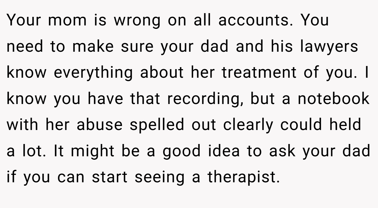 Your mom is wrong on all accounts. You need to make sure your dad and his lawyers know everything about her treatment of you. I know you have that recording, but a notebook with her abuse spelled out clearly could held a lot. It might be a good idea to ask your dad if you can start seeing a therapist.