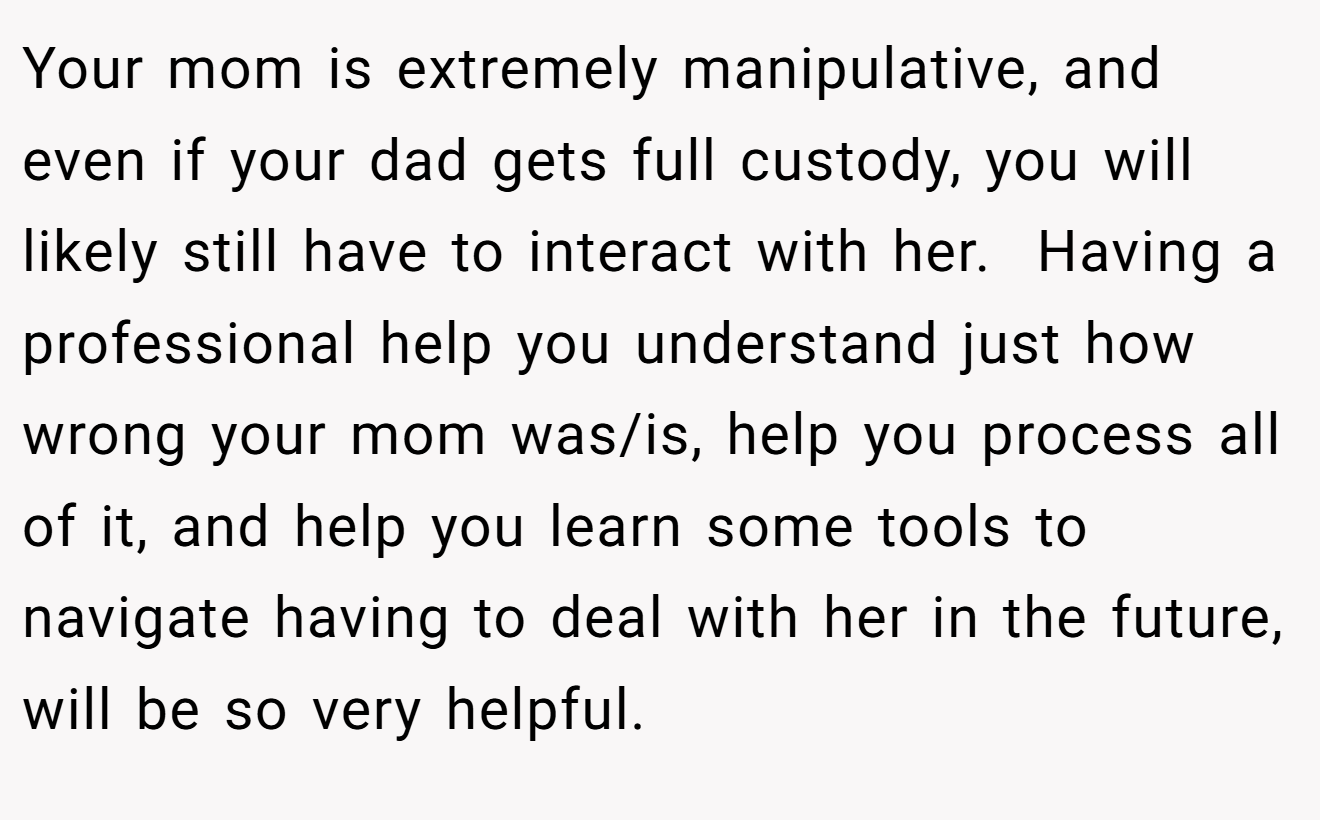 Your mom is extremely manipulative, and even if your dad gets full custody, you will likely still have to interact with her.  Having a professional help you understand just how wrong your mom was/is, help you process all of it, and help you learn some tools to navigate having to deal with her in the future, will be so very helpful.