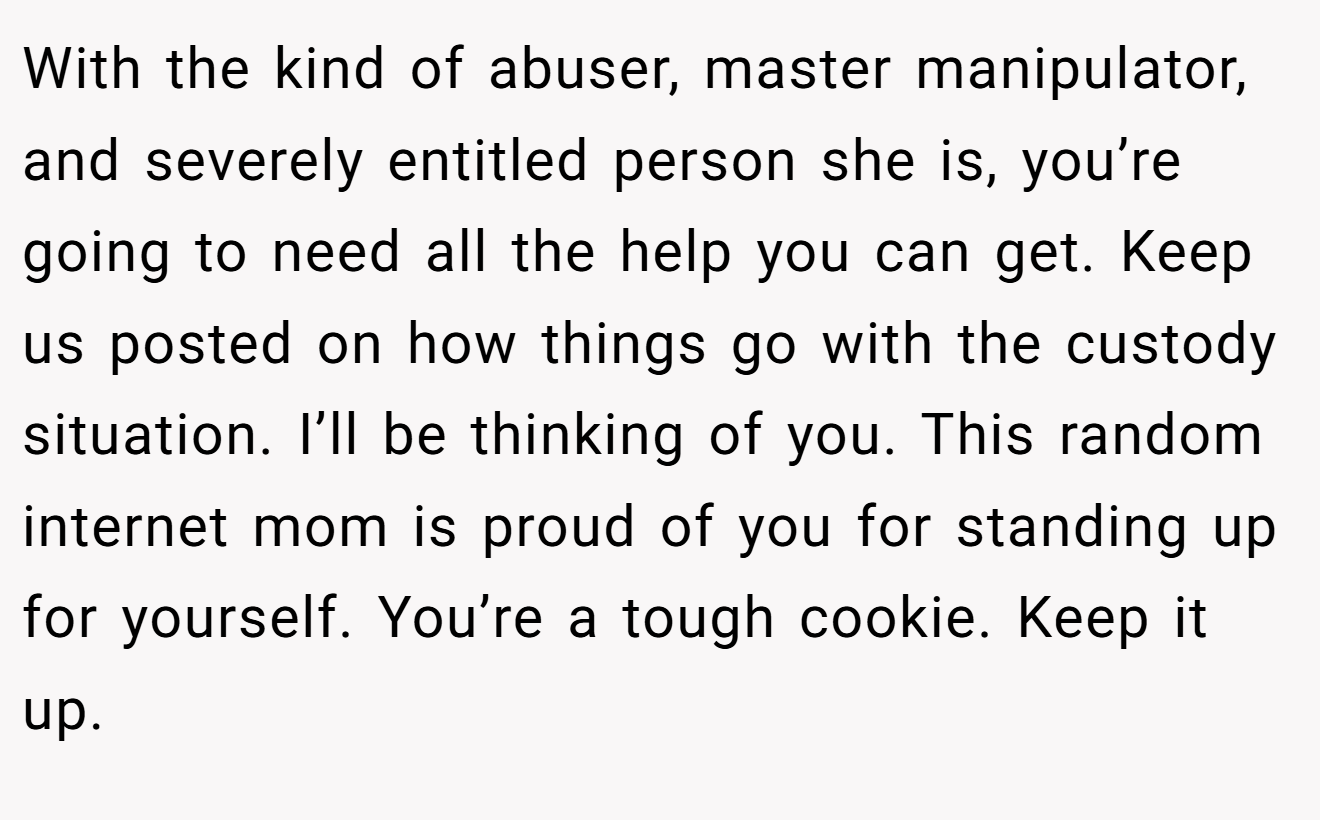 With the kind of abuser, master manipulator, and severely entitled person she is, you’re going to need all the help you can get. Keep us posted on how things go with the custody situation. I’ll be thinking of you. This random internet mom is proud of you for standing up for yourself. You’re a tough cookie. Keep it up.