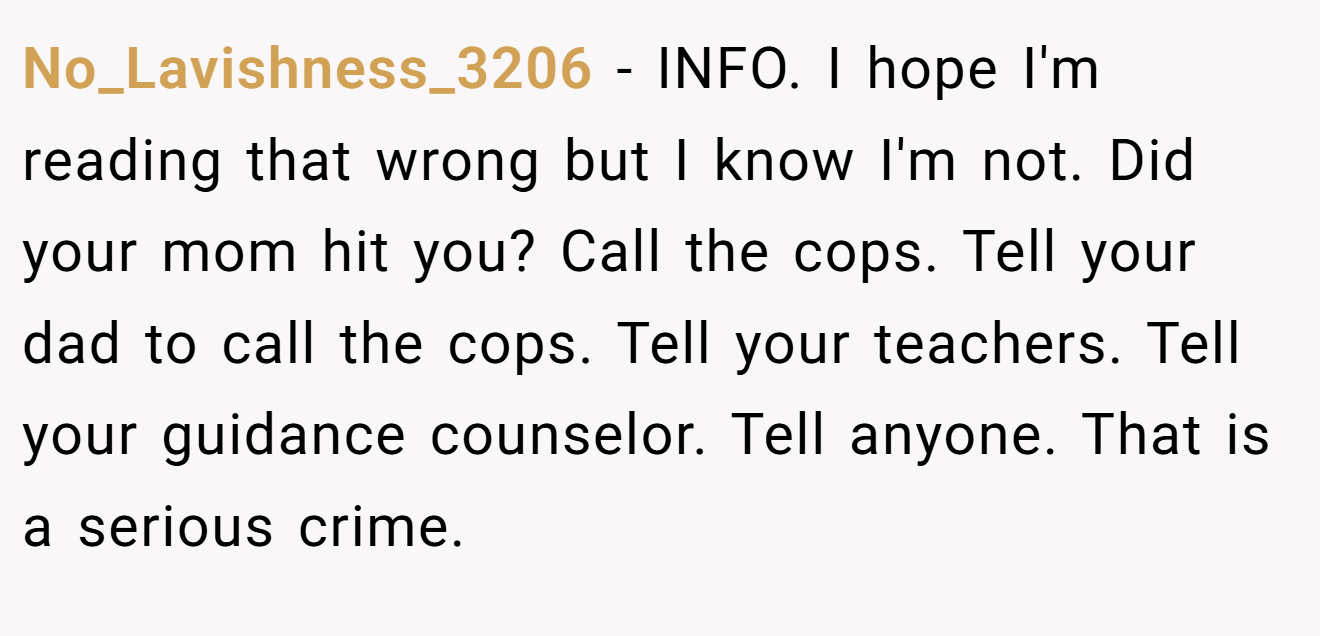 No_Lavishness_3206 - INFO. I hope I'm reading that wrong but I know I'm not. Did your mom hit you? Call the cops. Tell your dad to call the cops. Tell your teachers. Tell your guidance counselor. Tell anyone. That is a serious crime. 