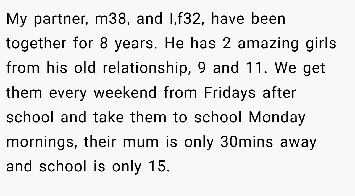 My partner, m38, and I,f32, have been together for 8 years. He has 2 amazing girls from his old relationship, 9 and 11. We get them every weekend from Fridays after school and take them to school Monday mornings, their mum is only 30mins away and school is only 15.