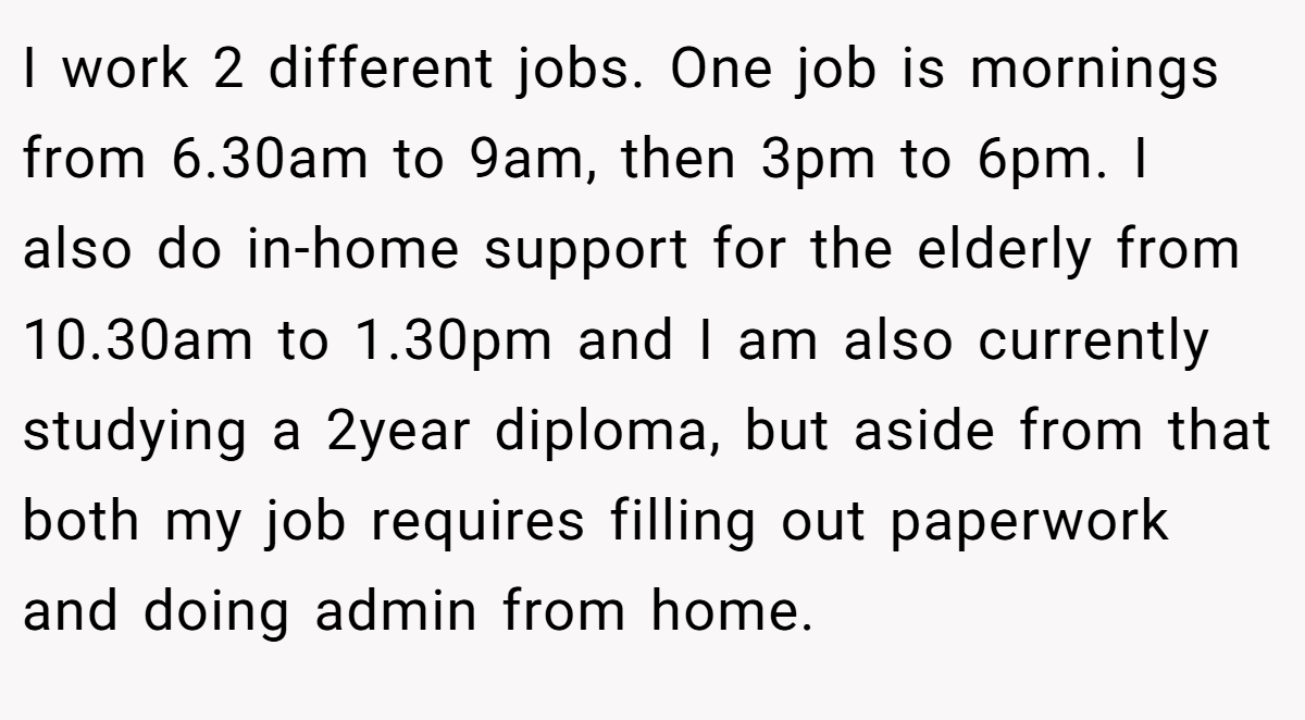I work 2 different jobs. One job is mornings from 6.30am to 9am, then 3pm to 6pm. I also do in-home support for the elderly from 10.30am to 1.30pm and I am also currently studying a 2year diploma, but aside from that both my job requires filling out paperwork and doing admin from home.